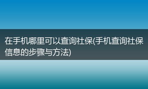 在手机哪里可以查询社保(手机查询社保信息的步骤与方法)