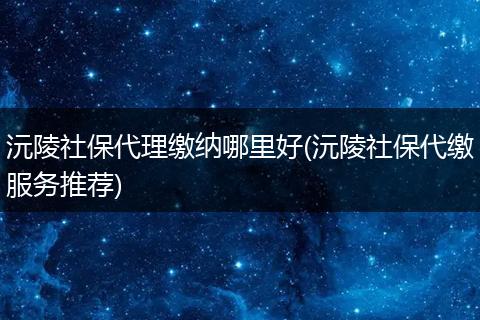沅陵社保代理缴纳哪里好(沅陵社保代缴服务推荐)
