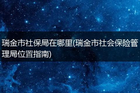 瑞金市社保局在哪里(瑞金市社会保险管理局位置指南)