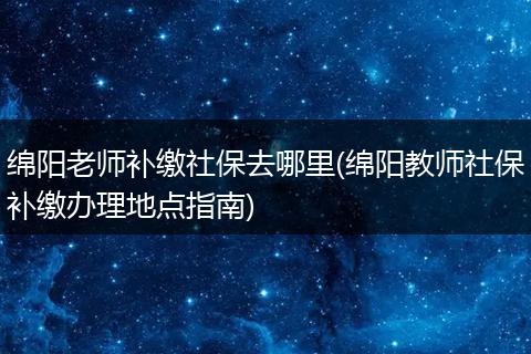 绵阳老师补缴社保去哪里(绵阳教师社保补缴办理地点指南)