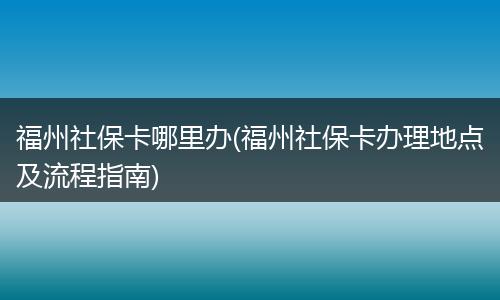 福州社保卡哪里办(福州社保卡办理地点及流程指南)