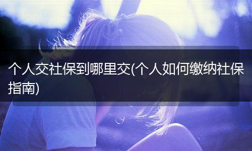 个人交社保到哪里交(个人如何缴纳社保指南)