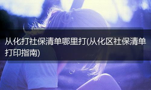 从化打社保清单哪里打(从化区社保清单打印指南)