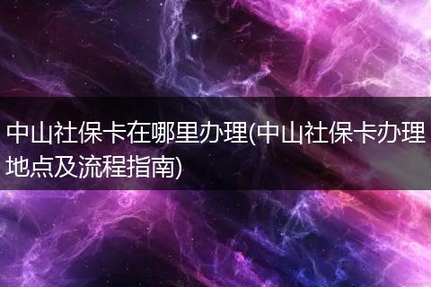 中山社保卡在哪里办理(中山社保卡办理地点及流程指南)