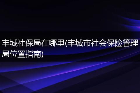 丰城社保局在哪里(丰城市社会保险管理局位置指南)