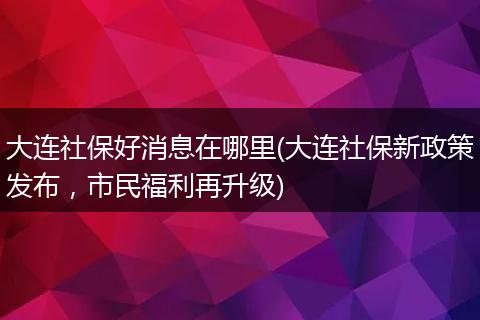 大连社保好消息在哪里(大连社保新政策发布，市民福利再升级)