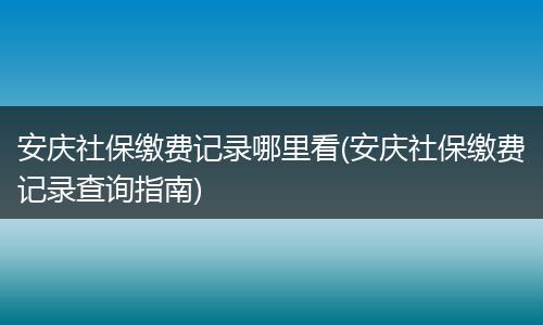 安庆社保缴费记录哪里看(安庆社保缴费记录查询指南)