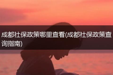 成都社保政策哪里查看(成都社保政策查询指南)