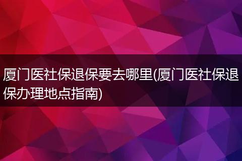 厦门医社保退保要去哪里(厦门医社保退保办理地点指南)
