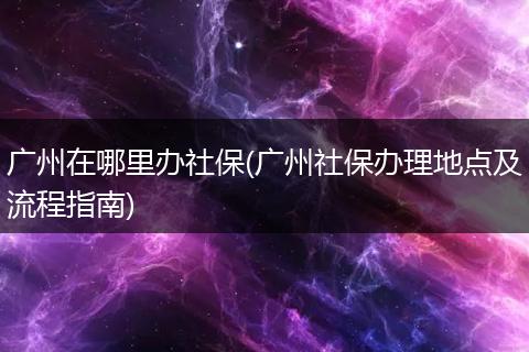 广州在哪里办社保(广州社保办理地点及流程指南)