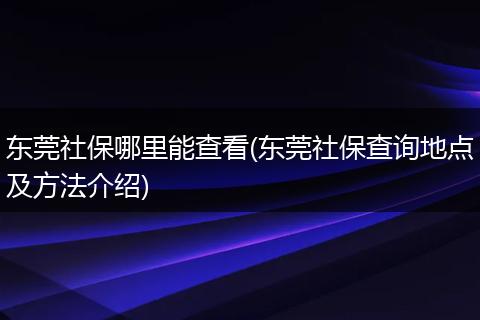 东莞社保哪里能查看(东莞社保查询地点及方法介绍)