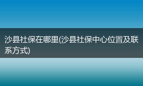 沙县社保在哪里(沙县社保中心位置及联系方式)