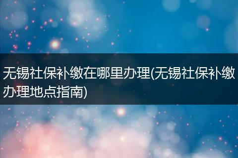 无锡社保补缴在哪里办理(无锡社保补缴办理地点指南)