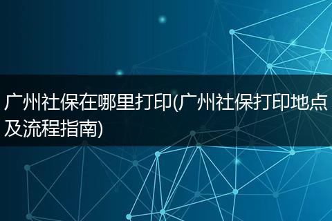 广州社保在哪里打印(广州社保打印地点及流程指南)