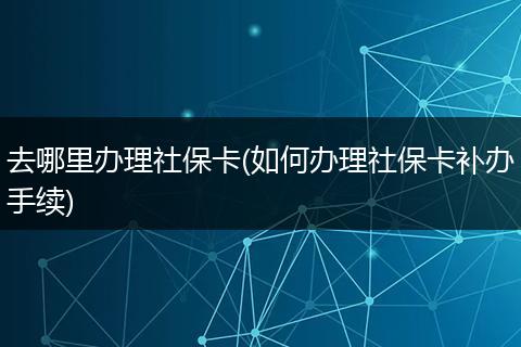 去哪里办理社保卡(如何办理社保卡补办手续)