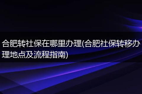合肥转社保在哪里办理(合肥社保转移办理地点及流程指南)