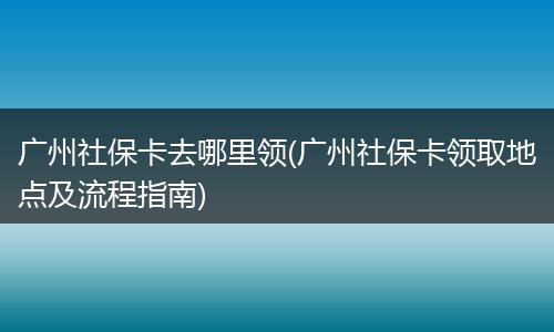 广州社保卡去哪里领(广州社保卡领取地点及流程指南)