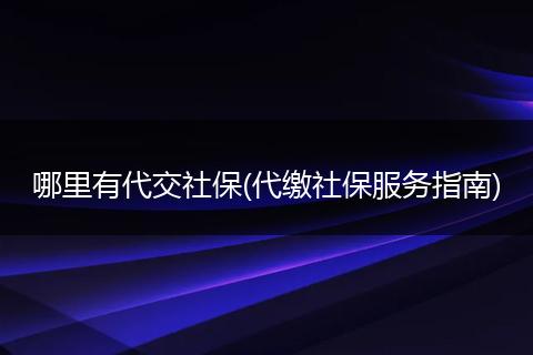 哪里有代交社保(代缴社保服务指南)