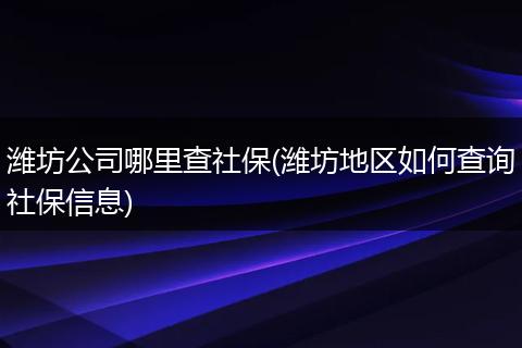 潍坊公司哪里查社保(潍坊地区如何查询社保信息)