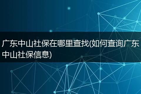 广东中山社保在哪里查找(如何查询广东中山社保信息)