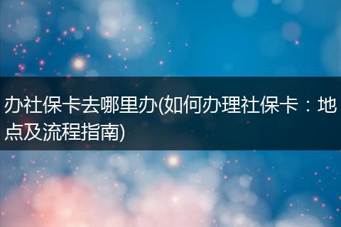 办社保卡去哪里办(如何办理社保卡：地点及流程指南)