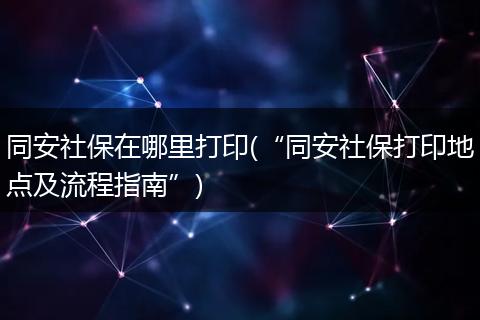 同安社保在哪里打印(“同安社保打印地点及流程指南”)