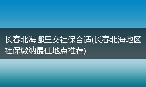 长春北海哪里交社保合适(长春北海地区社保缴纳最佳地点推荐)