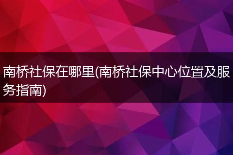 南桥社保在哪里(南桥社保中心位置及服务指南)
