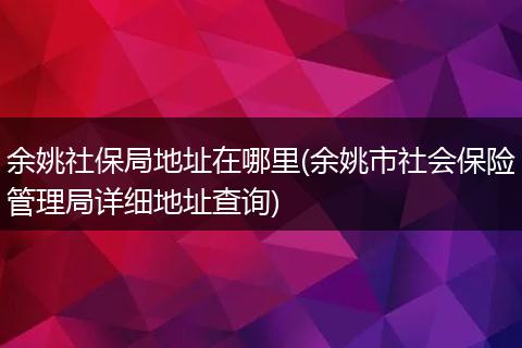 余姚社保局地址在哪里(余姚市社会保险管理局详细地址查询)