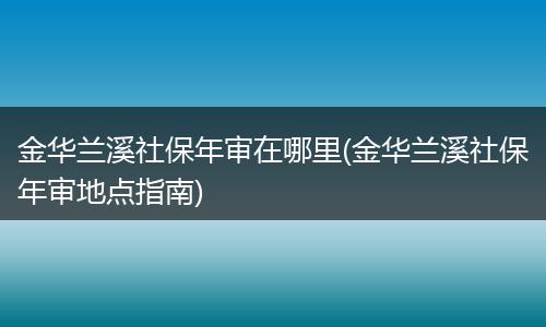 金华兰溪社保年审在哪里(金华兰溪社保年审地点指南)