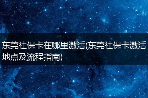 东莞社保卡在哪里激活(东莞社保卡激活地点及流程指南)