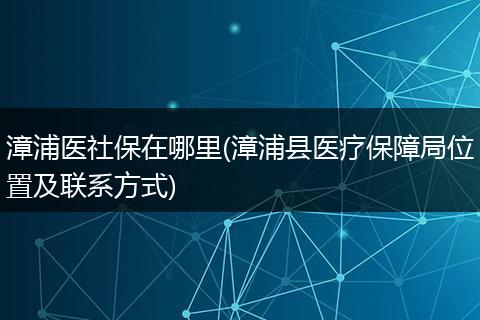漳浦医社保在哪里(漳浦县医疗保障局位置及联系方式)