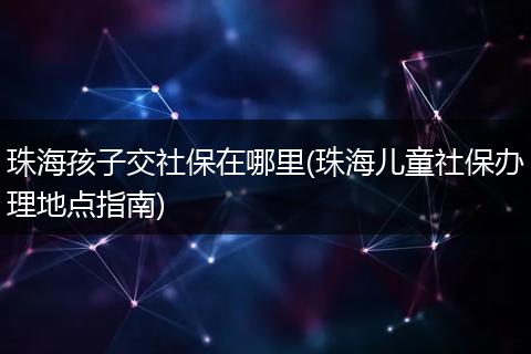 珠海孩子交社保在哪里(珠海儿童社保办理地点指南)
