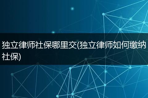 独立律师社保哪里交(独立律师如何缴纳社保)