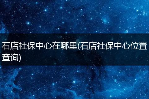石店社保中心在哪里(石店社保中心位置查询)