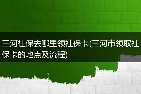 三河社保去哪里领社保卡(三河市领取社保卡的地点及流程)