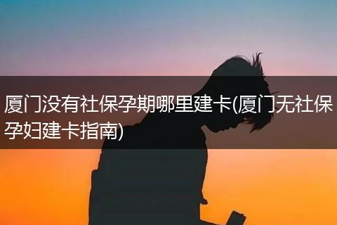 厦门没有社保孕期哪里建卡(厦门无社保孕妇建卡指南)