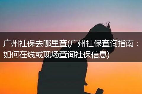 广州社保去哪里查(广州社保查询指南：如何在线或现场查询社保信息)