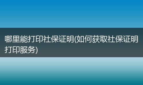 哪里能打印社保证明(如何获取社保证明打印服务)