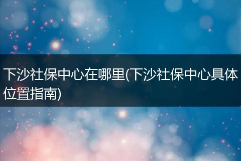 下沙社保中心在哪里(下沙社保中心具体位置指南)