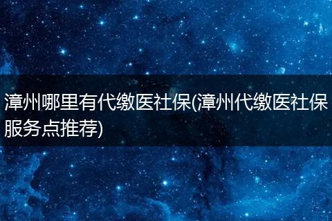 漳州哪里有代缴医社保(漳州代缴医社保服务点推荐)