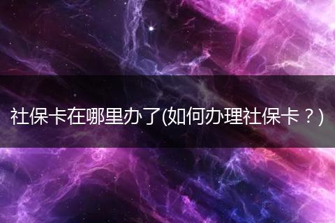 社保卡在哪里办了(如何办理社保卡？)