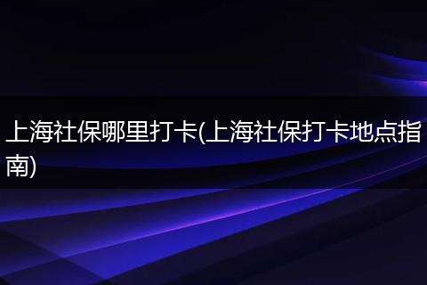 上海社保哪里打卡(上海社保打卡地点指南)