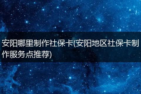 安阳哪里制作社保卡(安阳地区社保卡制作服务点推荐)