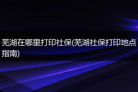 芜湖在哪里打印社保(芜湖社保打印地点指南)