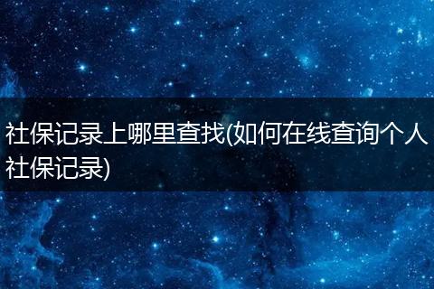 社保记录上哪里查找(如何在线查询个人社保记录)