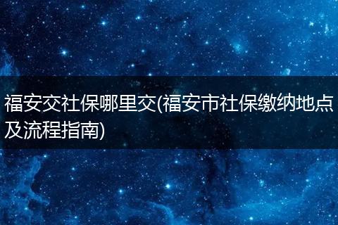 福安交社保哪里交(福安市社保缴纳地点及流程指南)
