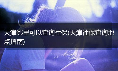 天津哪里可以查询社保(天津社保查询地点指南)