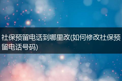 社保预留电话到哪里改(如何修改社保预留电话号码)