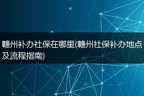 赣州补办社保在哪里(赣州社保补办地点及流程指南)